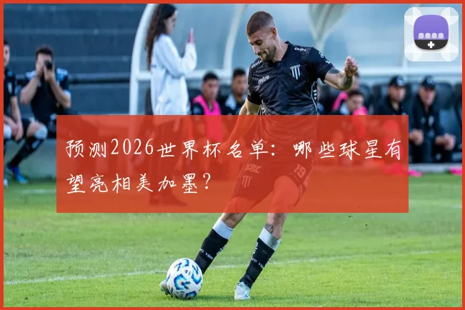 预测2026世界杯名单：哪些球星有望亮相美加墨？