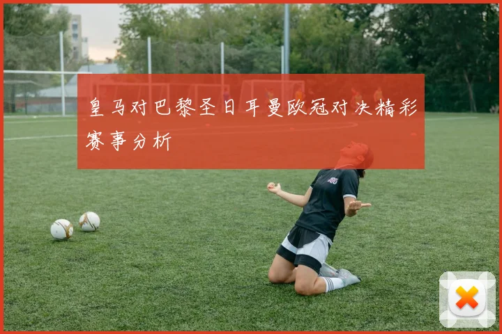 皇马对巴黎圣日耳曼欧冠对决精彩赛事分析